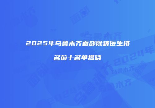 2025年乌鲁木齐面部除皱医生排名前十名单揭晓