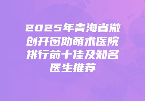 2025年青海省微创开窗助萌术医院排行前十佳及知名医生推荐