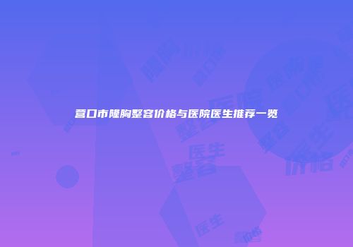 营口市隆胸整容价格与医院医生推荐一览
