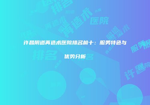 许昌阴道再造术医院排名前十：服务特色与优势分析