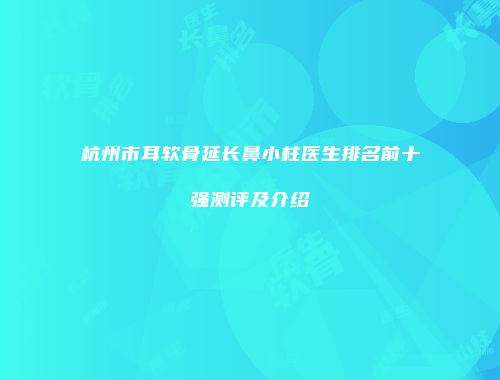 杭州市耳软骨延长鼻小柱医生排名前十强测评及介绍