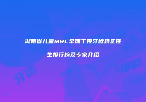 湖南省儿童MRC早期干预牙齿矫正医生排行榜及专家介绍