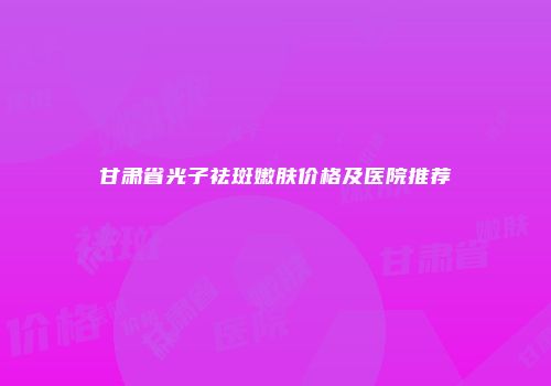 甘肃省光子祛斑嫩肤价格及医院推荐