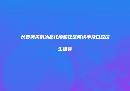 长春奥美科冰晶托槽矫正医院榜单及口腔医生推荐