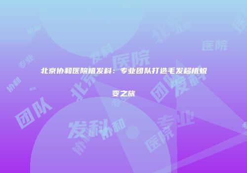 北京协和医院植发科：专业团队打造毛发移植蜕变之旅