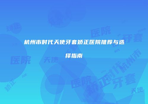 杭州市时代天使牙套矫正医院推荐与选择指南