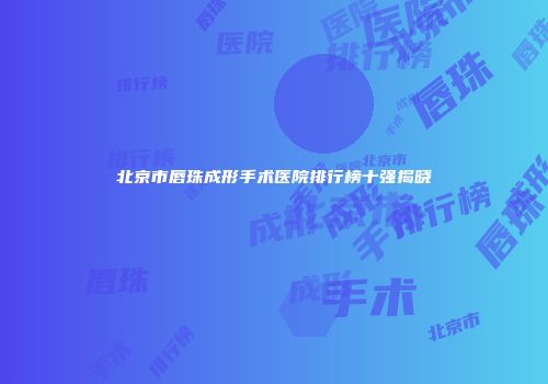 北京市唇珠成形手术医院排行榜十强揭晓