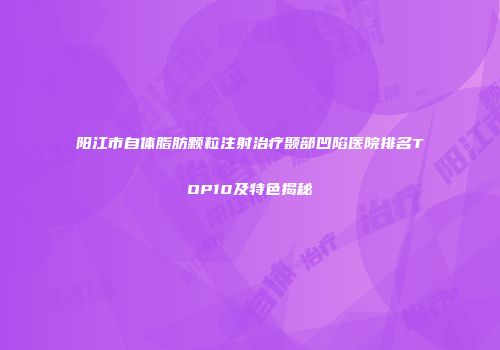 阳江市自体脂肪颗粒注射治疗颞部凹陷医院排名TOP10及特色揭秘