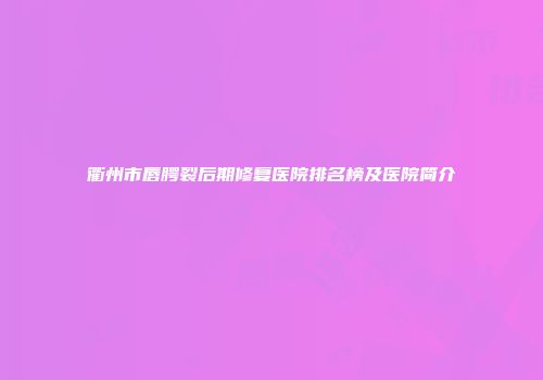 衢州市唇腭裂后期修复医院排名榜及医院简介