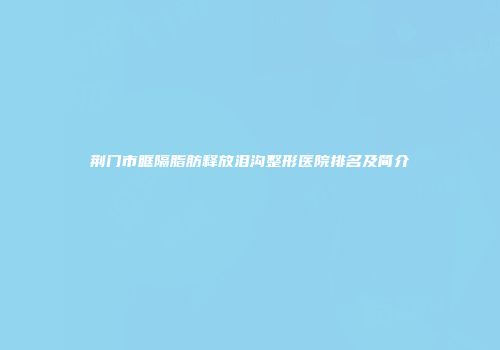 荆门市眶隔脂肪释放泪沟整形医院排名及简介