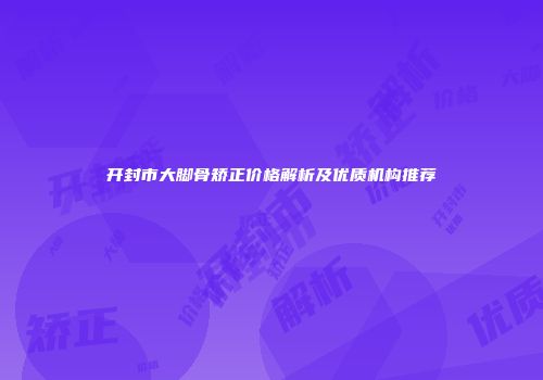 开封市大脚骨矫正价格解析及优质机构推荐