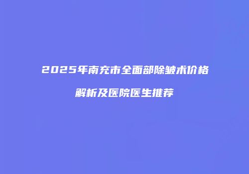 2025年南充市全面部除皱术价格解析及医院医生推荐