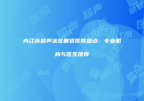 内江市超声法祛眼袋医院盘点：专业机构与医生推荐