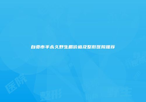 自贡市半永久野生眉价格及整形医院推荐
