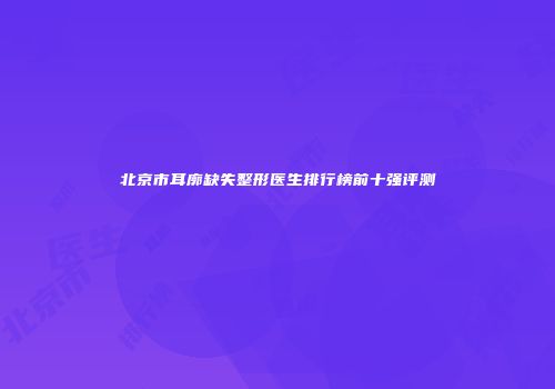 北京市耳廓缺失整形医生排行榜前十强评测