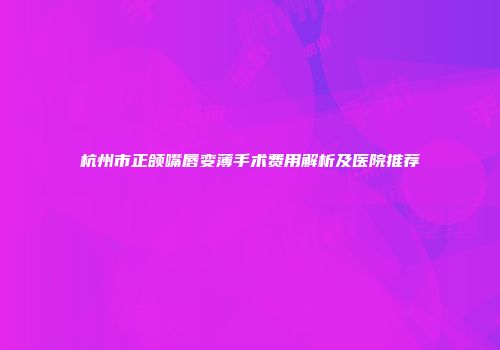 杭州市正颌嘴唇变薄手术费用解析及医院推荐