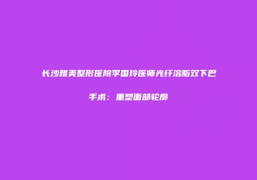 长沙雅美整形医院李国玲医师光纤溶脂双下巴手术：重塑面部轮廓