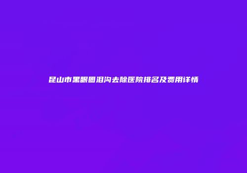 昆山市黑眼圈泪沟去除医院排名及费用详情