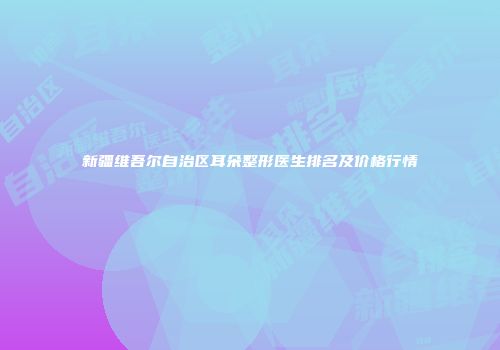 新疆维吾尔自治区耳朵整形医生排名及价格行情