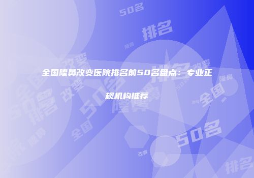 全国隆鼻改变医院排名前50名盘点：专业正规机构推荐