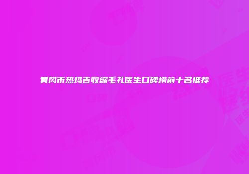 黄冈市热玛吉收缩毛孔医生口碑榜前十名推荐