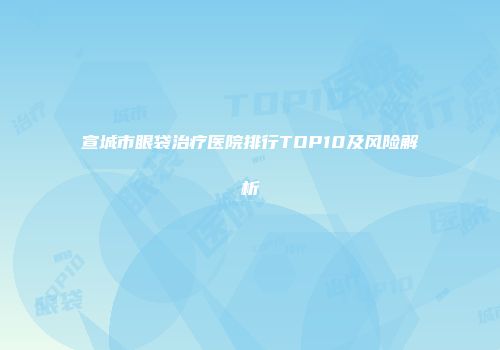 宣城市眼袋治疗医院排行TOP10及风险解析