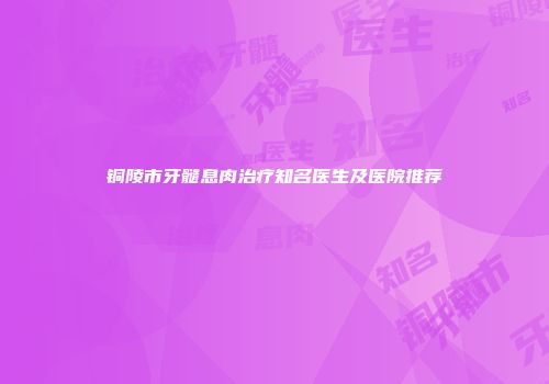 铜陵市牙髓息肉治疗知名医生及医院推荐