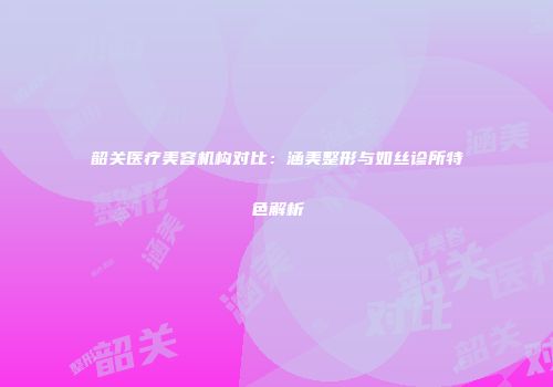 韶关医疗美容机构对比：涵美整形与如丝诊所特色解析