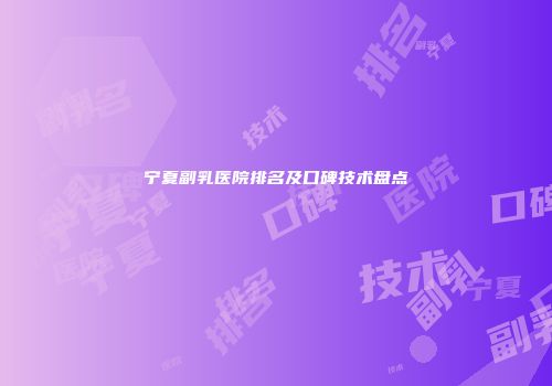 宁夏副乳医院排名及口碑技术盘点