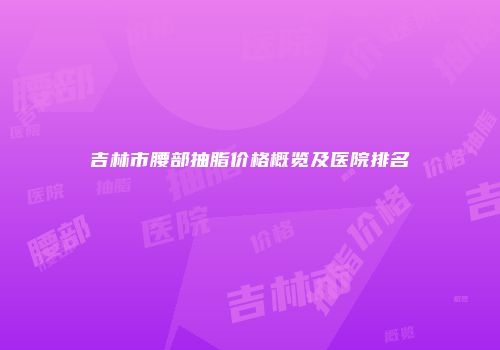 吉林市腰部抽脂价格概览及医院排名