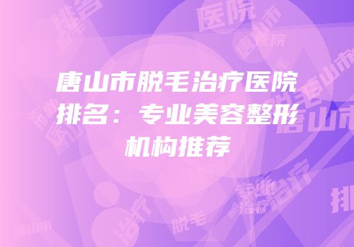 唐山市脱毛治疗医院排名：专业美容整形机构推荐