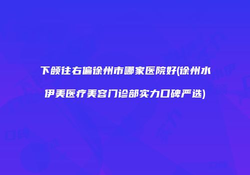 下颌往右偏徐州市哪家医院好(徐州水伊美医疗美容门诊部实力口碑严选)