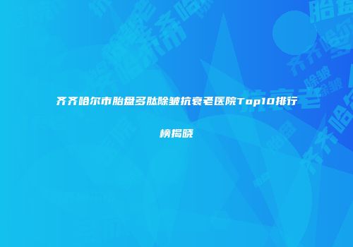 齐齐哈尔市胎盘多肽除皱抗衰老医院Top10排行榜揭晓