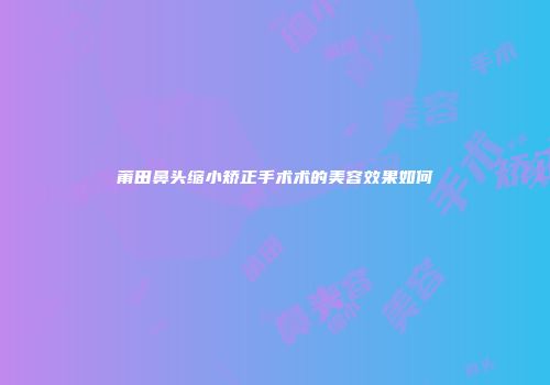 莆田鼻头缩小矫正手术术的美容效果如何