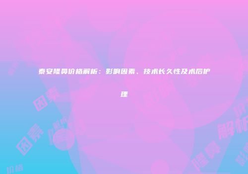 泰安隆鼻价格解析：影响因素、技术长久性及术后护理