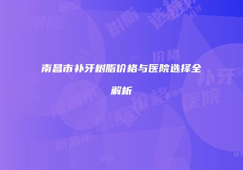 南昌市补牙树脂价格与医院选择全解析