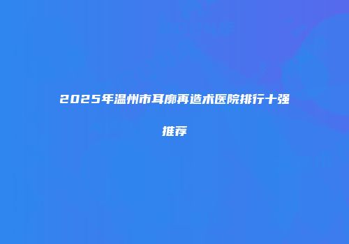 2025年温州市耳廓再造术医院排行十强推荐