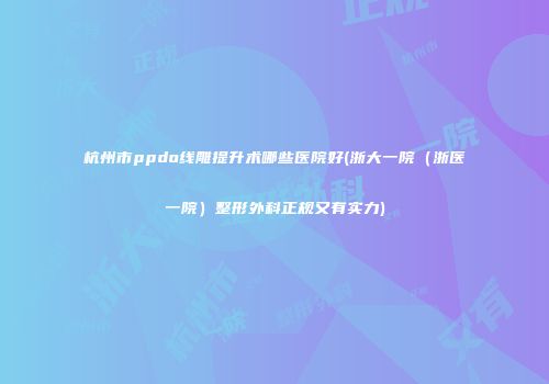 杭州市ppdo线雕提升术哪些医院好(浙大一院（浙医一院）整形外科正规又有实力)
