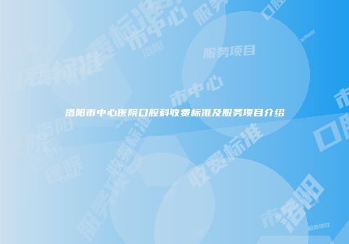 洛阳市中心医院口腔科收费标准及服务项目介绍