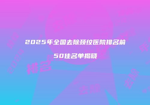 2025年全国去除颈纹医院排名前50佳名单揭晓