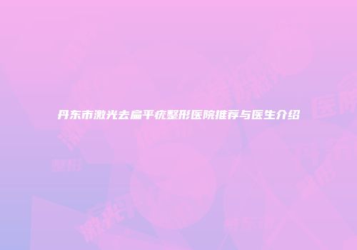 丹东市激光去扁平疣整形医院推荐与医生介绍