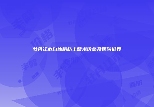 牡丹江市自体脂肪丰臀术价格及医院推荐