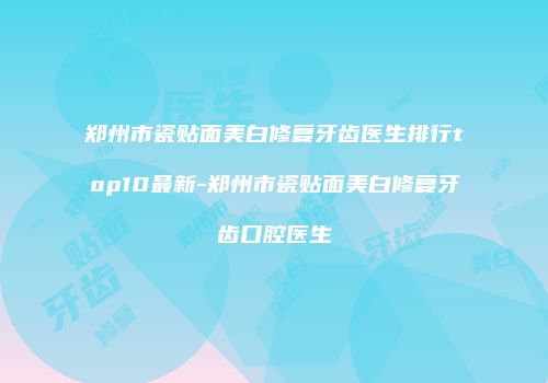 郑州市瓷贴面美白修复牙齿医生排行top10最新-郑州市瓷贴面美白修复牙齿口腔医生