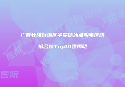 广西壮族自治区半导体冰点脱毛医院排名榜Top10强揭晓