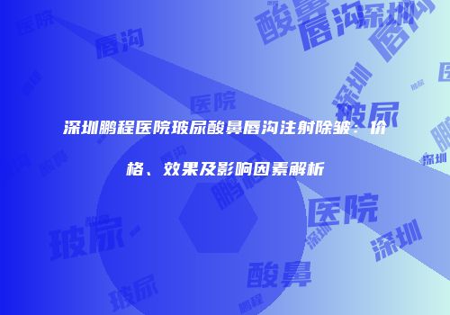 深圳鹏程医院玻尿酸鼻唇沟注射除皱：价格、效果及影响因素解析