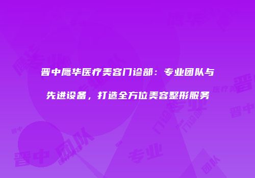 晋中鹰华医疗美容门诊部：专业团队与先进设备，打造全方位美容整形服务