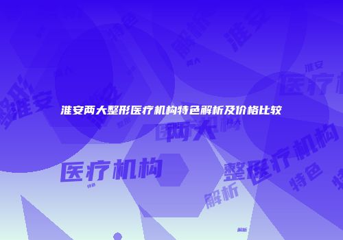 淮安两大整形医疗机构特色解析及价格比较