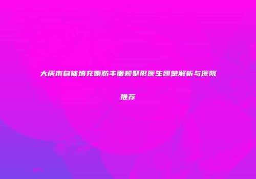 大庆市自体填充脂肪丰面颊整形医生翘楚解析与医院推荐