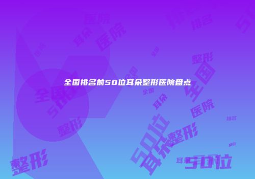 全国排名前50位耳朵整形医院盘点