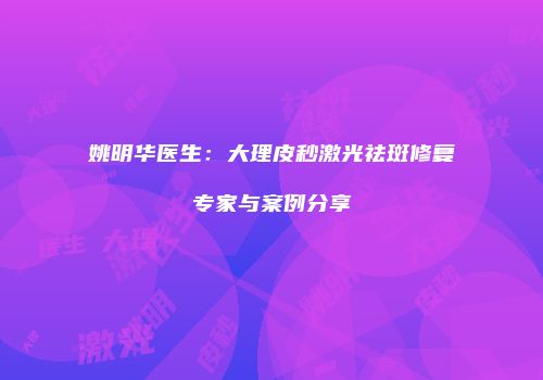 姚明华医生：大理皮秒激光祛斑修复专家与案例分享